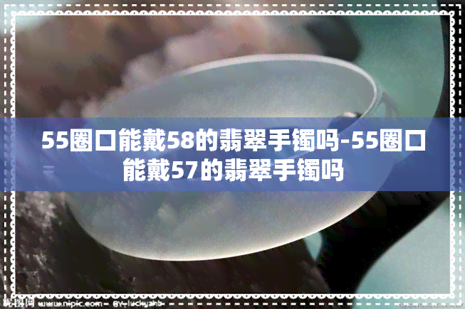 55圈口能戴58的翡翠手镯吗-55圈口能戴57的翡翠手镯吗