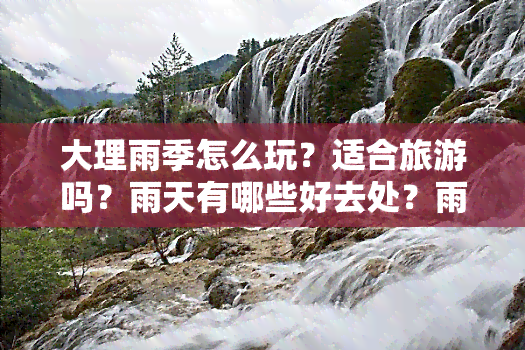 大理雨季怎么玩？适合旅游吗？雨天有哪些好去处？雨季一般在几月？何时结束？