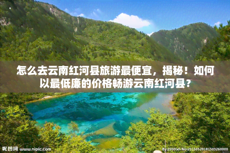 怎么去云南红河县旅游更便宜，揭秘！如何以更低廉的价格畅游云南红河县？