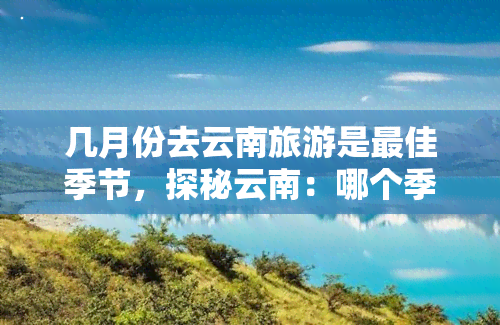 几月份去云南旅游是更佳季节，探秘云南：哪个季节最适合旅游？