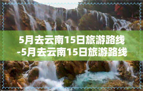 5月去云南15日旅游路线-5月去云南15日旅游路线图