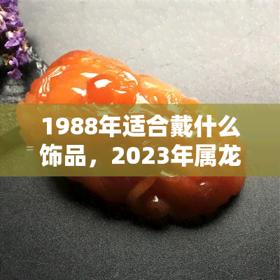 1988年适合戴什么饰品，2023年属龙的幸运色和开运饰品推荐