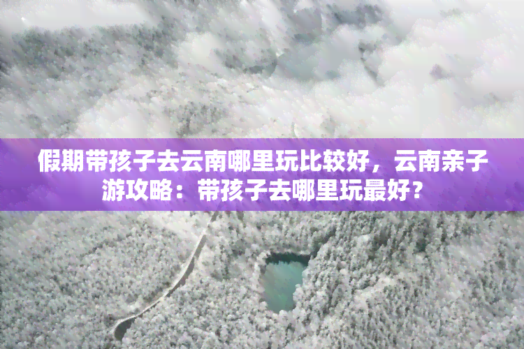 假期带孩子去云南哪里玩比较好，云南亲子游攻略：带孩子去哪里玩更好？