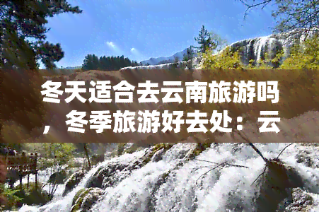 冬天适合去云南旅游吗，冬季旅游好去处：云南行攻略