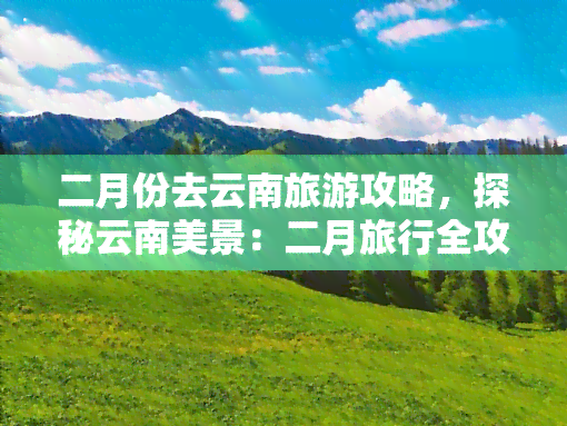 二月份去云南旅游攻略，探秘云南美景：二月旅行全攻略