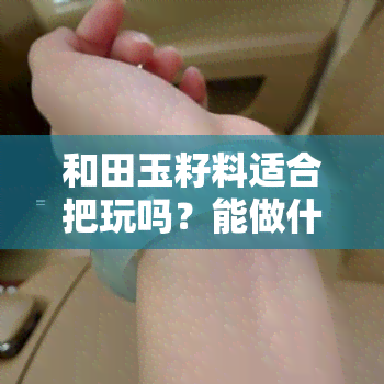 和田玉籽料适合把玩吗？能做什么？直接佩戴还是做手镯？效果如何？