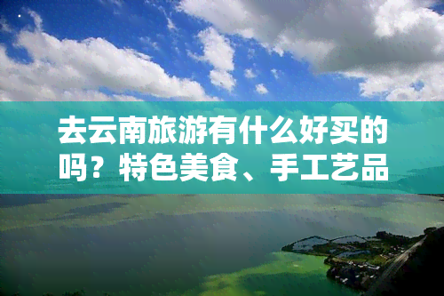 去云南旅游有什么好买的吗？特色美食、手工艺品、民族服饰等值得带回家！