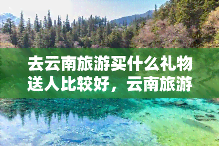 去云南旅游买什么礼物送人比较好，云南旅游必买伴手礼，送朋友的首选！