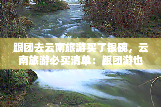 跟团去云南旅游买了银碗，云南旅游必买清单：跟团游也能轻松入手银碗！