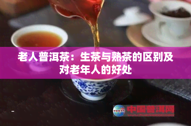 老人普洱茶：生茶与熟茶的区别及对老年人的好处