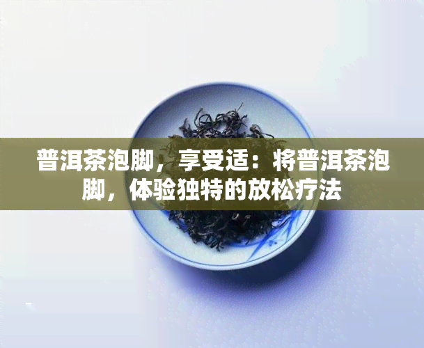 普洱茶泡脚，享受适：将普洱茶泡脚，体验独特的放松疗法