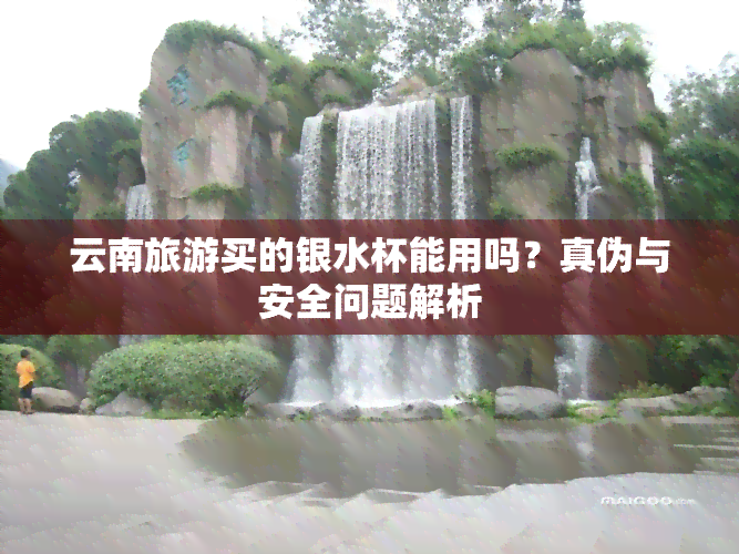 云南旅游买的银水杯能用吗？真伪与安全问题解析