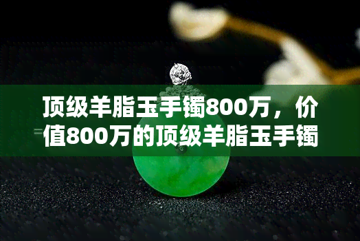 顶级羊脂玉手镯800万，价值800万的顶级羊脂玉手镯，尊贵无比！