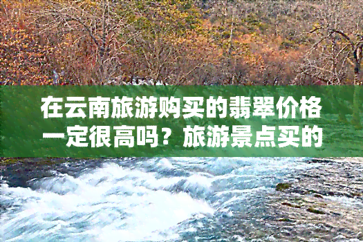 在云南旅游购买的翡翠价格一定很高吗？旅游景点买的翡翠是否真实可靠？购买翡翠手镯后如何辨别真伪？云南旅游购物翡翠需要注意什么？