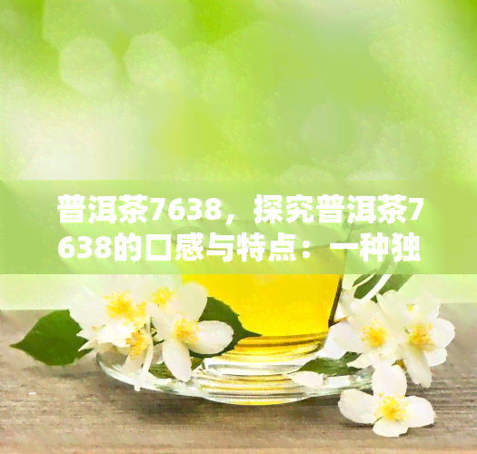 普洱茶7638，探究普洱茶7638的口感与特点：一种独特的云南名茶