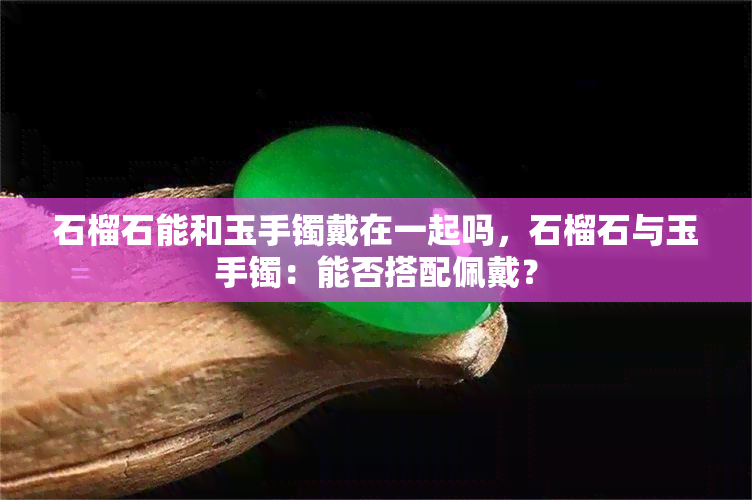 石榴石能和玉手镯戴在一起吗，石榴石与玉手镯：能否搭配佩戴？