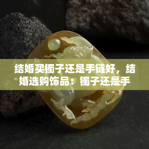 结婚买镯子还是手链好，结婚选购饰品：镯子还是手链更合适？