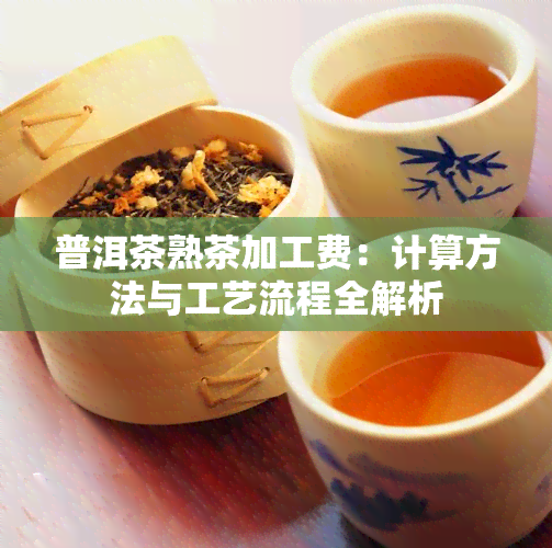 普洱茶熟茶加工费：计算方法与工艺流程全解析