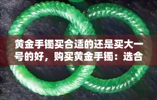 黄金手镯买合适的还是买大一号的好，购买黄金手镯：选合适尺寸还是大一号更优？