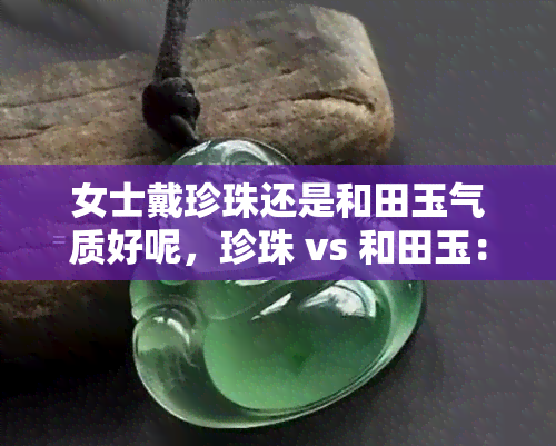 女士戴珍珠还是和田玉气质好呢，珍珠 vs 和田玉：哪个更适合提升女士的气质？