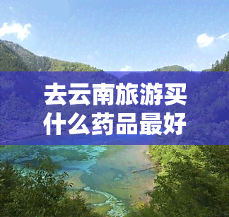 去云南旅游买什么药品更好用，「实用贴」去云南旅游必备药品清单