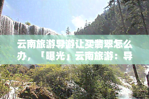 云南旅游导游让买翡翠怎么办，「曝光」云南旅游：导游强推购买翡翠，游客权益如何保障？