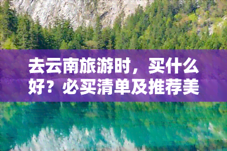 去云南旅游时，买什么好？必买清单及推荐美食！