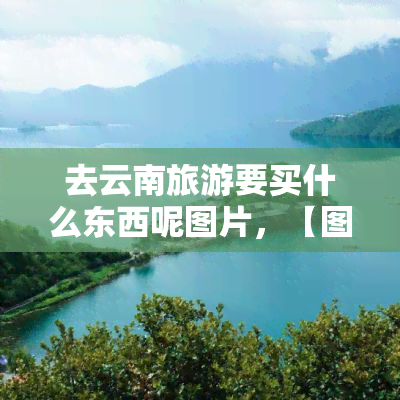 去云南旅游要买什么东西呢图片，【图】去云南旅游，这些物品你一定不能错过！