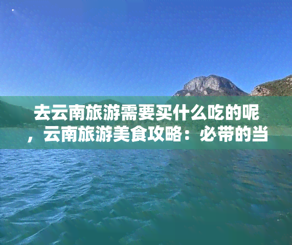 去云南旅游需要买什么吃的呢，云南旅游美食攻略：必带的当地特色小吃