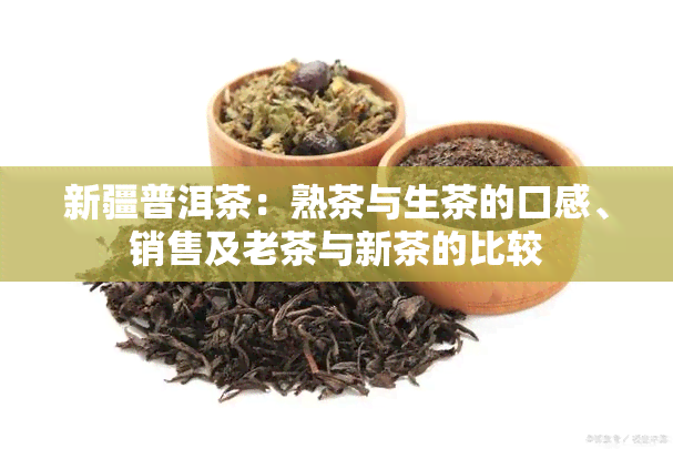 新疆普洱茶：熟茶与生茶的口感、销售及老茶与新茶的比较