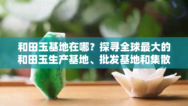 和田玉基地在哪？探寻全球更大的和田玉生产基地、批发基地和集散地！