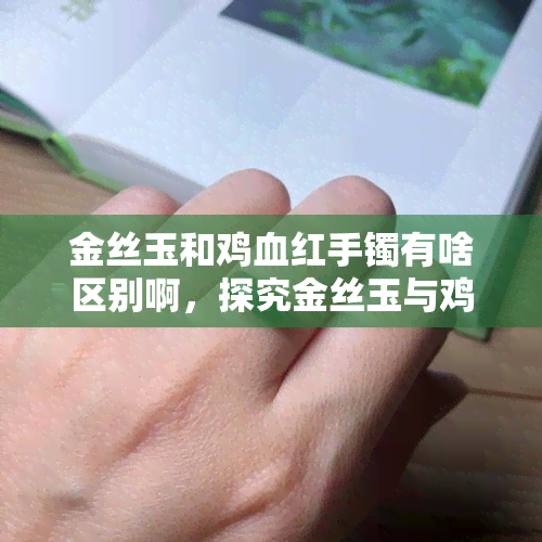 金丝玉和鸡血红手镯有啥区别啊，探究金丝玉与鸡血红手镯的区别，哪个更适合你？