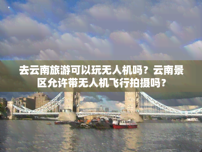 去云南旅游可以玩无人机吗？云南景区允许带无人机飞行拍摄吗？