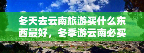 冬天去云南旅游买什么东西更好，冬季游云南必买清单，这些当地特产不能错过！