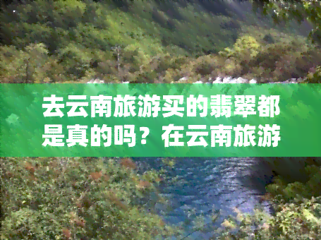 去云南旅游买的翡翠都是真的吗？在云南旅游购买的翡翠价格是否一定很高？