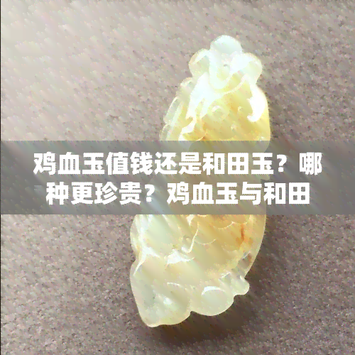 鸡血玉值钱还是和田玉？哪种更珍贵？鸡血玉与和田玉的区别及价值比较