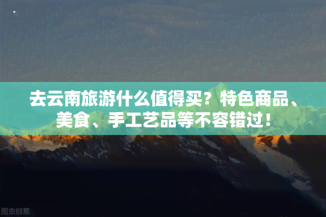 去云南旅游什么值得买？特色商品、美食、手工艺品等不容错过！