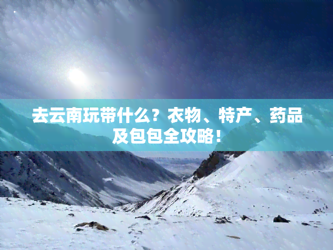 去云南玩带什么？衣物、特产、药品及包包全攻略！