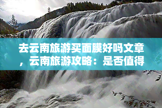 去云南旅游买面膜好吗文章，云南旅游攻略：是否值得购买当地面膜？