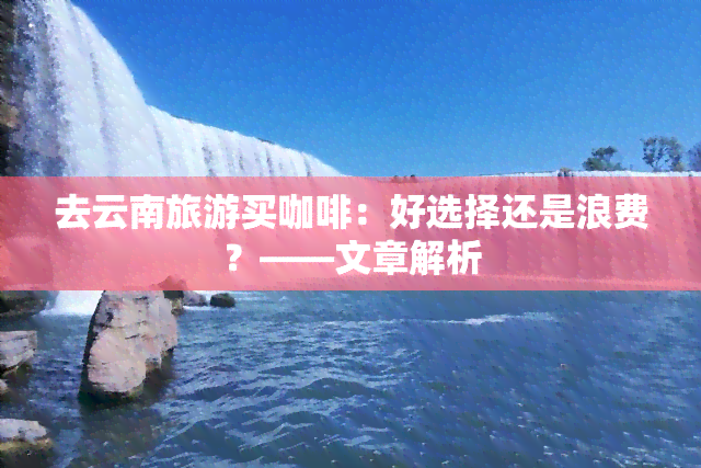 去云南旅游买咖啡：好选择还是浪费？——文章解析