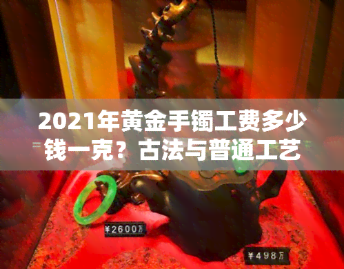 2021年黄金手镯工费多少钱一克？古法与普通工艺的差距及是否被坑解析