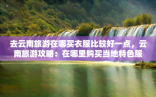 去云南旅游在哪买衣服比较好一点，云南旅游攻略：在哪里购买当地特色服装？