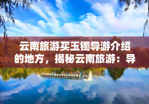 云南旅游买玉镯导游介绍的地方，揭秘云南旅游：导游带你走进买玉镯的神秘之地