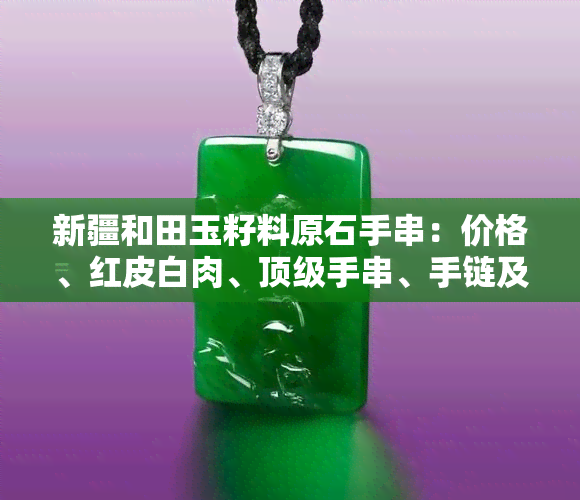 新疆和田玉籽料原石手串：价格、红皮白肉、顶级手串、手链及把件图片全攻略