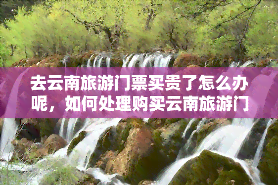 去云南旅游门票买贵了怎么办呢，如何处理购买云南旅游门票时的高价问题？