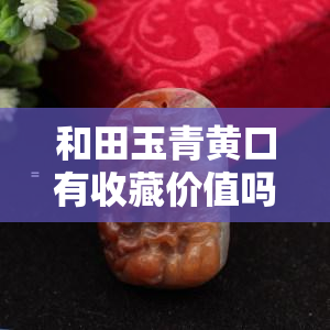 和田玉青黄口有收藏价值吗？探讨其价格与意义