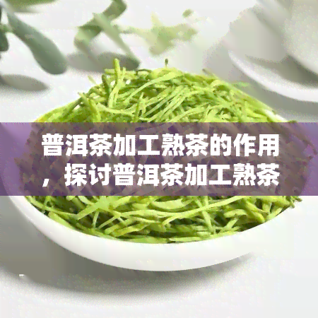 普洱茶加工熟茶的作用，探讨普洱茶加工熟茶的作用与功效