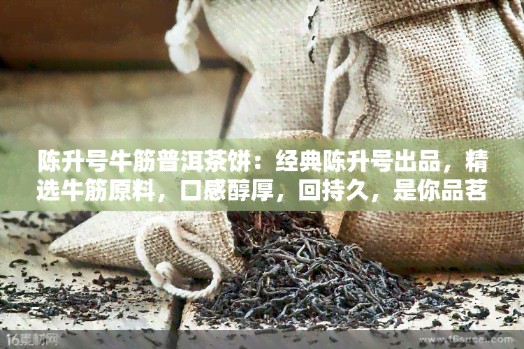 陈升号牛筋普洱茶饼：经典陈升号出品，精选牛筋原料，口感醇厚，回持久，是你品茗的好选择！