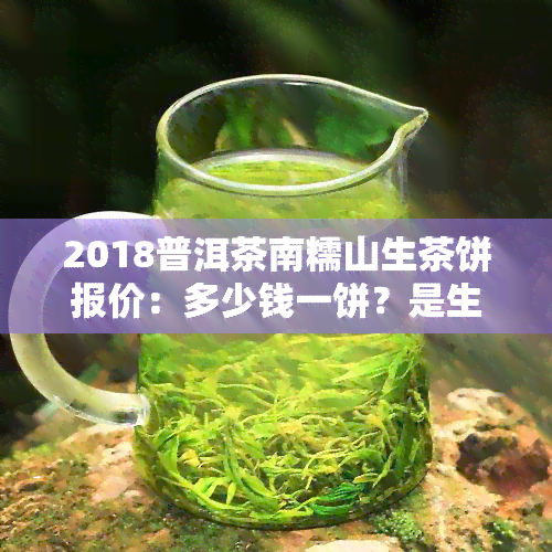 2018普洱茶南糯山生茶饼报价：多少钱一饼？是生茶还是熟茶？