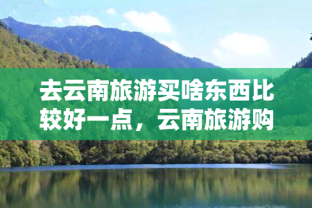 去云南旅游买啥东西比较好一点，云南旅游购物攻略：必买特产与好物推荐